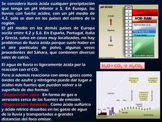 Se considera lluvia ácida cualquier precipitación que tenga un pH inferior a 5. En Europa, las lluvias con fuerte acidez, con un pH medio de 4,2, solo se dan en los países del centro de la región. El pH medio en los demás países de Europa oscila entre 4,2 y 5,6. En España, Portugal, Italia y Grecia, salvo en casos muy localizados, no hay problemas de lluvia ácida porque suele haber en el aire partículas de polvo, algunas veces procedentes del Sáhara, que contienen diversas sales de calcio. Pero si además reacciona con otros gases como óxidos de azufre y nitrógeno puede dar lugar a ácidos más fuertes que pueden volver a la superficie de dos formas: Deposición seca.  En forma de gas o aerosoles cerca de las fuentes de emisión. Deposición húmeda.  Como ácido sulfúrico y ácido nítrico disueltos en las gotas de agua de la lluvia y transportados a grandes distancias del foco emisor. El agua de lluvia es ligeramente ácida por la reacción con el CO 2 