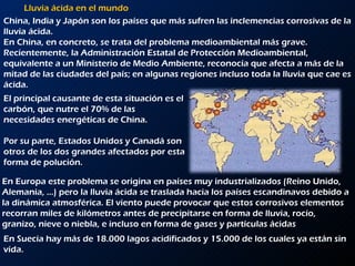 Lluvia ácida en el mundo China, India y Japón son los países que más sufren las inclemencias corrosivas de la lluvia ácida.  En China, en concreto, se trata del problema medioambiental más grave. Recientemente, la Administración Estatal de Protección Medioambiental, equivalente a un Ministerio de Medio Ambiente, reconocía que afecta a más de la mitad de las ciudades del país; en algunas regiones incluso toda la lluvia que cae es ácida.  El principal causante de esta situación es el carbón, que nutre el 70% de las necesidades energéticas de China.  Por su parte, Estados Unidos y Canadá son otros de los dos grandes afectados por esta forma de polución.  En Europa este problema se origina en países muy industrializados (Reino Unido, Alemania, …) pero la lluvia ácida se traslada hacia los países escandinavos debido a la dinámica atmosférica. El viento puede provocar que estos corrosivos elementos recorran miles de kilómetros antes de precipitarse en forma de lluvia, rocío, granizo, nieve o niebla, e incluso en forma de gases y partículas ácidas En Suecia hay más de 18.000 lagos acidificados y 15.000 de los cuales ya están sin vida. 