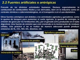 2.2 Fuentes artificiales o antrópicas Procede de las distintas actividades humanas. Destaca especialmente la combustión de combustibles fósiles y sus derivados, bien en la industria como en centrales térmicas o siderometalúrgicas, en el transporte o en el uso doméstico.  Otras fuentes antrópicas son debidas a las actividades agrícolas y ganaderas, como la quema de bosques para aumentar el suelo agrícola, la quema de rastrojos, la emisión de gases por los fertilizantes (N 2 ), por el ganado (CH 4 ) producido en el tubo digestivo). Una fuente de emisión que está creciendo es la incineración de residuos sólidos, esta práctica si no se realiza de manera adecuada puede producir emisiones de N 2 , CO 2 , NO, SO 3 , dioxinas, etc.  Refinerías de petróleo Incineración de residuos Quema de rastrojos Tráfico Siderurgia Agricultura y ganadería 