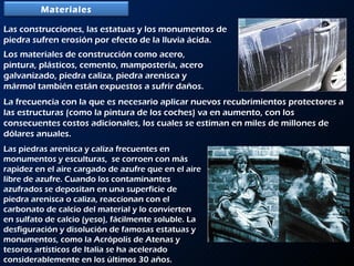 Las construcciones, las estatuas y los monumentos de piedra sufren erosión por efecto de la lluvia ácida.  Los materiales de construcción como acero, pintura, plásticos, cemento, mampostería, acero galvanizado, piedra caliza, piedra arenisca y mármol también están expuestos a sufrir daños.  La frecuencia con la que es necesario aplicar nuevos recubrimientos protectores a las estructuras (como la pintura de los coches) va en aumento, con los consecuentes costos adicionales, los cuales se estiman en miles de millones de dólares anuales. Las piedras arenisca y caliza frecuentes en monumentos y esculturas,  se corroen con más rapidez en el aire cargado de azufre que en el aire libre de azufre. Cuando los contaminantes azufrados se depositan en una superficie de piedra arenisca o caliza, reaccionan con el carbonato de calcio del material y lo convierten en sulfato de calcio (yeso), fácilmente soluble. La desfiguración y disolución de famosas estatuas y monumentos, como la Acrópolis de Atenas y tesoros artísticos de Italia se ha acelerado considerablemente en los últimos 30 años. Materiales 