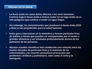 La lluvia ácida no causa daños directos a los seres humanos. Caminar bajo la lluvia ácida o incluso nadar en un lago ácido no es más peligroso que caminar o nadar en agua limpia.  Sin embargo, los contaminantes que producen la lluvia ácida (SO2 y Nox) sí son perjudiciales para la salud humana.  Estos gases interactúan en la atmósfera y forman partículas finas de sulfato y nitrato que pueden ser transportadas por el viento a grandes distancias y ser inhaladas profundamente dentro de los pulmones de las personas.  Muchos estudios científicos han establecido una relación entre los niveles elevados de partículas finas y el aumento de las enfermedades y las muertes prematuras provocadas por problemas cardíacos y pulmonares, tales como el asma y la bronquitis. Efectos en la salud 