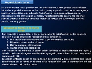 Las deposiciones secas pueden ser tan destructivas o mas que las deposiciones húmedas, especialmente sobre los suelos, porque pueden reaccionar con agua y posteriormente filtrase al subsuelo (acidificación de aguas subterraneas o incorporarse a las plantas por las raíces, y posteriormente pasar a las cadenas tróficas, además de hidrolizar iones metálicos tóxicos del suelo cuyos efectos pueden ser muy graves. Soluciones frente a la lluvia ácida Con respecto a las medidas a tomar para evitar la acidificación de las aguas, la solución a largo plazo es la reducción de las emisiones: Utilización de combustibles con bajos contenidos en azufre Filtros en las centrales térmicas Uso de energías alternativas Transportes más ecológicos Con respecto las medidas a corto plazo tenemos la neutralización de lagos y demás corrientes de aguas, mediante el agregado de una base, lo que provoca un aumento de pH.  La acción anterior causa la precipitación de aluminio y otros metales que luego sedimentan en el fondo y además está relacionado con la disminución en los niveles de mercurio en los peces. Deposiciones secas 