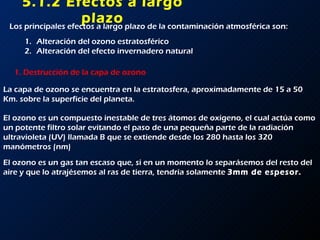 5.1.2 Efectos a largo plazo Los principales efectos a largo plazo de la contaminación atmosférica son: Alteración del ozono estratosférico Alteración del efecto invernadero natural 1. Destrucción de la capa de ozono La capa de ozono se encuentra en la estratosfera, aproximadamente de 15 a 50 Km. sobre la superficie del planeta. El ozono es un compuesto inestable de tres átomos de oxígeno, el cual actúa como un potente filtro solar evitando el paso de una pequeña parte de la radiación ultravioleta (UV) llamada B que se extiende desde los 280 hasta los 320 manómetros (nm) El ozono es un gas tan escaso que, si en un momento lo separásemos del resto del aire y que lo atrajésemos al ras de tierra, tendría solamente  3mm de espesor. 