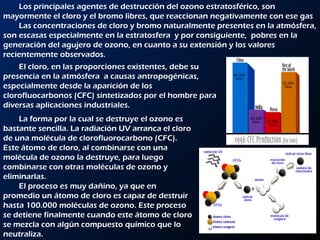 Los principales agentes de destrucción del ozono estratosférico, son mayormente el cloro y el bromo libres, que reaccionan negativamente con ese gas Las concentraciones de cloro y bromo naturalmente presentes en la atmósfera, son escasas especialmente en la estratosfera  y por consiguiente,  pobres en la generación del agujero de ozono, en cuanto a su extensión y los valores recientemente observados. El cloro, en las proporciones existentes, debe su presencia en la atmósfera  a causas antropogénicas, especialmente desde la aparición de los clorofluocarbonos (CFC) sintetizados por el hombre para diversas aplicaciones industriales.  La forma por la cual se destruye el ozono es bastante sencilla. La radiación UV arranca el cloro de una molécula de clorofluorocarbono (CFC). Este átomo de cloro, al combinarse con una molécula de ozono la destruye, para luego combinarse con otras moléculas de ozono y eliminarlas. El proceso es muy dañino, ya que en promedio un átomo de cloro es capaz de destruir hasta 100.000 moléculas de ozono. Este proceso se detiene finalmente cuando este átomo de cloro se mezcla con algún compuesto químico que lo neutraliza. 