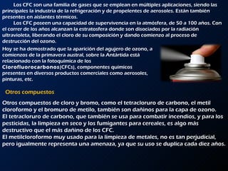 Otros compuestos Los CFC son una familia de gases que se emplean en múltiples aplicaciones, siendo las principales la industria de la refrigeración y de propelentes de aerosoles. Están también presentes en aislantes térmicos.  Los CFC poseen una capacidad de supervivencia en la atmósfera, de 50 a 100 años. Con el correr de los años alcanzan la estratosfera donde son disociados por la radiación ultravioleta, liberando el cloro de su composición y dando comienzo al proceso de destrucción del ozono. Hoy se ha demostrado que la aparición del agujero de ozono, a comienzos de la primavera austral, sobre la Antártida está relacionado con la fotoquímica de los  Clorofluorocarbonos (CFCs), componentes químicos presentes en diversos productos comerciales como aerosoles, pinturas, etc. Otros compuestos de cloro y bromo, como el tetracloruro de carbono, el metil cloroformo y el bromuro de metilo, también son dañinos para la capa de ozono.  El tetracloruro de carbono, que también se usa para combatir incendios, y para los pesticidas, la limpieza en seco y los fumigantes para cereales, es algo más destructivo que el más dañino de los CFC. El metilcloroformo muy usado para la limpieza de metales, no es tan perjudicial, pero igualmente representa una amenaza, ya que su uso se duplica cada diez años. 
