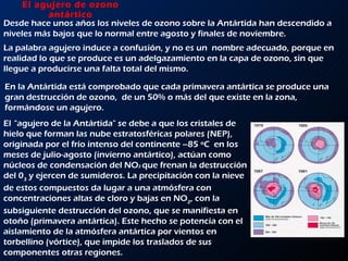 El agujero de ozono antártico Desde hace unos años los niveles de ozono sobre la Antártida han descendido a niveles más bajos que lo normal entre agosto y finales de noviembre.  La palabra agujero induce a confusión, y no es un  nombre adecuado, porque en realidad lo que se produce es un adelgazamiento en la capa de ozono, sin que llegue a producirse una falta total del mismo.  En la Antártida está comprobado que cada primavera antártica se produce una gran destrucción de ozono,  de un 50% o más del que existe en la zona, formándose un agujero.  El   &quot;agujero de la Antártida&quot; se debe a que los cristales de hielo que forman las nube estratosféricas polares (NEP), originada por el frío intenso del continente –85 ºC  en los meses de julio-agosto (invierno antártico), actúan como núcleos de condensación del NO 2  que frenan la destrucción del 0 3  y ejercen de sumideros. La precipitación con la nieve de estos compuestos da lugar a una atmósfera con concentraciones altas de cloro y bajas en NO 2 , con la subsiguiente destrucción del ozono, que se manifiesta en otoño (primavera antártica). Este hecho se potencia con el aislamiento de la atmósfera antártica por vientos en torbellino (vórtice), que impide los traslados de sus componentes otras regiones.  