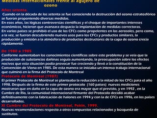 Medidas internacionales frente al agujero de ozono Años setenta.  Cuando en la década de los setenta se fue conociendo la destrucción del ozono estratosférico se fueron proponiendo diversas medidas.  En esos años, las lógicas controversias científicas y el choque de importantes intereses económicos, hicieron que avanzara despacio la implantación de medidas correctoras.  En varios países se prohibió el uso de los CFCs como propelentes en los aerosoles, pero como, a la vez, se fueron descubriendo nuevos usos para los CFCs y productos similares, la producción y emisión a la atmósfera de productos destructores de la capa de ozono crecía rápidamente.     De 1980 a 1985  Conforme aumentaban los conocimientos científicos sobre este problema y se veía que la producción de substancias dañinas seguía aumentando, la preocupación sobre los efectos nocivos que esta situación podía provocar fue creciendo y llevó a la constitución de la Convención de Viena en 1985. De esta manera se iniciaba un intenso trabajo internacional que culminó en la firma del Protocolo de Montreal     Protocolo de Montreal (1987)  El primer Protocolo de Montreal se planteaba la reducción a la mitad de los CFCs para el año 1998. Después de la firma de este primer protocolo  (160 países)  nuevas mediciones mostraron que en daño en la capa de ozono era mayor que el previsto, y en 1992 , en la Cumbre de Río, la comunidad internacional firmante del Protocolo decidió acabar definitivamente con la fabricación de halones en 1994 y con la de CFCs en 1996, en los países desarrollados. XI Cumbre del Protocolo de Montreal, Pekín, 1999.  Nuevas recomendaciones respecto a otros compuestos relacionados y búsqueda de sustitutos. 