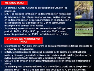 METANO (CH 4 ) DIOXIDO DE NITRÓGENO (NO 2 ) La principal fuente natural de producción de CH 4  son los pantanos.  El CH 4  se produce también en la descomposición anaeróbica de la basura en los rellenos sanitarios; en el cultivo de arroz, en la descomposición de restos animales; en la producción y distribución de gas y combustibles; y en la combustión incompleta de combustibles fósiles.  Se estima que su concentración aumentó entre 700 ppb en el periodo 1000 - 1750 y 1750 ppb en el año 2000, con un aumento porcentual del 151% (incertidumbre de +/- 25%) El aumento del NO 2  en la atmósfera se deriva parcialmente del uso creciente de fertilizantes nitrogenados.  El NO 2  también aparece como sub-producto de la quema de combustibles fósiles y biomasa, y asociado a diversas actividades industriales (producción de nylon, producción de ácido nítrico y emisiones vehiculares).  Un 60% de la emisión de origen antropogénico se concentra en el Hemisferio Norte.  Se estima que la concentración de NO 2  atmosférico creció entre 270 ppb en el periodo 1000 - 1750, a 316 ppb en el año 2000 (un 17 +/-5% de aumento) 