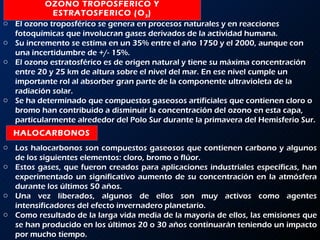 OZONO TROPOSFERICO Y ESTRATOSFERICO (O 3 ) HALOCARBONOS El ozono troposférico se genera en procesos naturales y en reacciones fotoquímicas que involucran gases derivados de la actividad humana.  Su incremento se estima en un 35% entre el año 1750 y el 2000, aunque con una incertidumbre de +/- 15%.  El ozono estratosférico es de origen natural y tiene su máxima concentración entre 20 y 25 km de altura sobre el nivel del mar. En ese nivel cumple un importante rol al absorber gran parte de la componente ultravioleta de la radiación solar.  Se ha determinado que compuestos gaseosos artificiales que contienen cloro o bromo han contribuido a disminuir la concentración del ozono en esta capa, particularmente alrededor del Polo Sur durante la primavera del Hemisferio Sur. Los halocarbonos son compuestos gaseosos que contienen carbono y algunos de los siguientes elementos: cloro, bromo o flúor.  Estos gases, que fueron creados para aplicaciones industriales específicas, han experimentado un significativo aumento de su concentración en la atmósfera durante los últimos 50 años.  Una vez liberados, algunos de ellos son muy activos como agentes intensificadores del efecto invernadero planetario.  Como resultado de la larga vida media de la mayoría de ellos, las emisiones que se han producido en los últimos 20 o 30 años continuarán teniendo un impacto por mucho tiempo. 