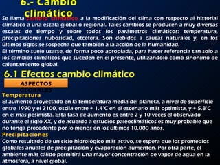 6.- Cambio climático Se llama  cambio climático   a la modificación del clima con respecto al historial climático a una escala global o regional. Tales cambios se producen a muy diversas escalas de tiempo y sobre todos los parámetros climáticos: temperatura, precipitaciones nubosidad, etcétera. Son debidos a causas naturales y, en los últimos siglos se sospecha que también a la acción de la humanidad. El término suele usarse, de forma poco apropiada, para hacer referencia tan solo a los cambios climáticos que suceden en el presente, utilizándolo como sinónimo de calentamiento global. 6.1 Efectos cambio climático Temperatura El aumento proyectado en la temperatura media del planeta, a nivel de superficie entre 1990 y el 2100, oscila entre + 1.4°C en el escenario más optimista, y + 5.8°C en el más pesimista. Esta tasa de aumento es entre 2 y 10 veces el observado durante el siglo XX, y de acuerdo a estudios paleoclimáticos es muy probable que no tenga precedente por lo menos en los últimos 10.000 años. Precipitaciones Como resultado de un ciclo hidrológico más activo, se espera que los promedios globales anuales de precipitación y evaporación aumenten. Por otra parte, el ambiente más cálido permitirá una mayor concentración de vapor de agua en la atmósfera, a nivel global.  ASPECTOS   GLOBALES 