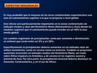 Es muy probable que la mayoría de las áreas continentales experimenten una tasa de calentamiento superior a la que se proyecta a nivel global.  Este efecto será particularmente importante en la zonas continentales de latitudes medias y altas del Hemisferio Norte (Norteamérica y Asia) donde los modelos sugieren que el calentamiento puede exceder en un 40% la tasa media global. Los cambios regionales de precipitación, tanto por aumento o disminución, se estiman que serán entre un 5% y un 20%.  Específicamente la precipitación debería aumentar en las latitudes altas de ambos hemisferios, tanto en verano como en invierno. También se proyectan aumentos invernales en latitudes medias del Hemisferio Norte, así como sobre Africa tropical y la Antártica, y de verano en las regiones austral y oriental de Asia. Por otra parte, la precipitación invernal debería disminuir en Australia, Centroamérica, y en el sur de Africa. ASPECTOS REGIONALES 