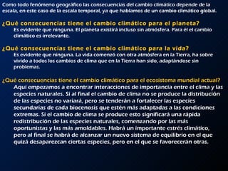 Como todo fenómeno geográfico las consecuencias del cambio climático depende de la escala, en este caso de la escala temporal, ya que hablamos de un cambio climático global.  ¿Qué consecuencias tiene el cambio climático para el planeta?  Es evidente que ninguna. El planeta existirá incluso sin atmósfera. Para él el cambio climático es irrelevante.  ¿Qué consecuencias tiene el cambio climático para la vida?  Es evidente que ninguna. La vida comenzó con otra atmósfera en la Tierra, ha sobre vivido a todos los cambios de clima que en la Tierra han sido, adaptándose sin problemas.  ¿Qué consecuencias tiene el cambio climático para el ecosistema mundial actual?   Aquí empezamos a encontrar interacciones de importancia entre el clima y las especies naturales. Si al final el cambio de clima no se produce la distribución de las especies no variará, pero se tenderán a fortalecer las especies secundarias de cada biocenosis que estén más adaptadas a las condiciones extremas. Si el cambio de clima se produce esto significará una rápida redistribución de las especies naturales, comenzando por las más oportunistas y las más amoldables. Habrá un importante estrés climático, pero al final se habrá de alcanzar un nuevo sistema de equilibrio en el que quizá desaparezcan ciertas especies, pero en el que se favorecerán otras.  