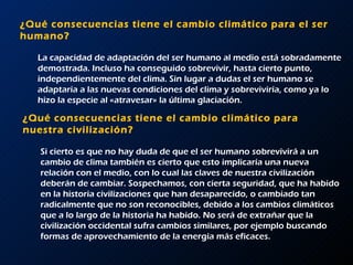 ¿Qué consecuencias tiene el cambio climático para el ser humano?  La capacidad de adaptación del ser humano al medio está sobradamente demostrada. Incluso ha conseguido sobrevivir, hasta cierto punto, independientemente del clima. Sin lugar a dudas el ser humano se adaptaría a las nuevas condiciones del clima y sobreviviría, como ya lo hizo la especie al «atravesar» la última glaciación.  ¿Qué consecuencias tiene el cambio climático para nuestra civilización?  Si cierto es que no hay duda de que el ser humano sobrevivirá a un cambio de clima también es cierto que esto implicaría una nueva relación con el medio, con lo cual las claves de nuestra civilización deberán de cambiar. Sospechamos, con cierta seguridad, que ha habido en la historia civilizaciones que han desaparecido, o cambiado tan radicalmente que no son reconocibles, debido a los cambios climáticos que a lo largo de la historia ha habido. No será de extrañar que la civilización occidental sufra cambios similares, por ejemplo buscando formas de aprovechamiento de la energía más eficaces.  