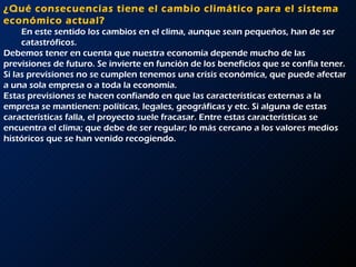 ¿Qué consecuencias tiene el cambio climático para el sistema económico actual?  En este sentido los cambios en el clima, aunque sean pequeños, han de ser catastróficos.  Debemos tener en cuenta que nuestra economía depende mucho de las previsiones de futuro. Se invierte en función de los beneficios que se confía tener. Si las previsiones no se cumplen tenemos una crisis económica, que puede afectar a una sola empresa o a toda la economía.  Estas previsiones se hacen confiando en que las características externas a la empresa se mantienen: políticas, legales, geográficas y etc. Si alguna de estas características falla, el proyecto suele fracasar. Entre estas características se encuentra el clima; que debe de ser regular; lo más cercano a los valores medios históricos que se han venido recogiendo.      