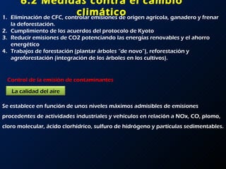 6.2 Medidas contra el cambio climático Eliminación de CFC, controlar emisiones de origen agrícola, ganadero y frenar la deforestación. Cumplimiento de los acuerdos del protocolo de Kyoto Reducir emisiones de CO2 potenciando las energías renovables y el ahorro energético Trabajos de forestación (plantar árboles “de novo”), reforestación y agroforestación (integración de los árboles en los cultivos). Control de la emisión de contaminantes Se establece en función de unos niveles máximos admisibles de emisiones procedentes de actividades industriales y vehículos en relación a NOx, CO, plomo, cloro molecular, ácido clorhídrico, sulfuro de hidrógeno y partículas sedimentables. La calidad del aire 