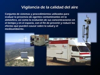 Vigilancia de la calidad del aire Conjunto de sistemas y procedimientos utilizados para evaluar la presencia de agentes contaminantes en la atmósfera, así como la evolución de sus concentraciones en el tiempo y en el espacio, con el fin de prevenir y reducir los efectos que pueden causar sobre la salud y el medioambiente. 