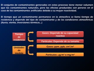 El conjunto de contaminantes generados en estos procesos tiene menor volumen que los contaminantes naturales, pero los efectos producidos son perores en el caso de los contaminantes artificiales debido a su mayor reactividad. El tiempo que un contaminante permanece en la atmosfera se llama tiempo de residencia y depende del tipo de contaminante y de las condiciones atmosféricas (lluvia, viento, inversiones térmicas…) Tiempo de residencia Gases: Depende de su capacidad reactiva Partículas: Depende de su tamaño Unidades de medida Gases: ppm, ppb, cm 3 /m 3 Partículas:  μ g/m 3  o mg/m 3 