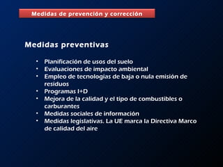 Medidas preventivas Planificación de usos del suelo Evaluaciones de impacto ambiental Empleo de tecnologías de baja o nula emisión de residuos Programas I+D Mejora de la calidad y el tipo de combustibles o carburantes Medidas sociales de información Medidas legislativas. La UE marca la Directiva Marco de calidad del aire Medidas de prevención y corrección 