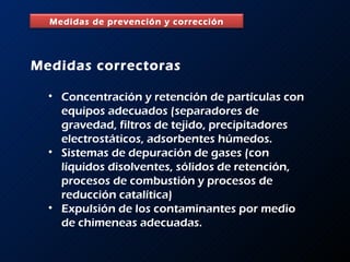 Medidas correctoras Concentración y retención de partículas con equipos adecuados (separadores de gravedad, filtros de tejido, precipitadores electrostáticos, adsorbentes húmedos. Sistemas de depuración de gases (con líquidos disolventes, sólidos de retención, procesos de combustión y procesos de reducción catalítica) Expulsión de los contaminantes por medio de chimeneas adecuadas. Medidas de prevención y corrección 