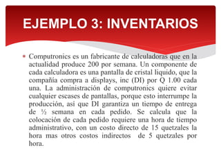  Computronics es un fabricante de calculadoras que en la
actualidad produce 200 por semana. Un componente de
cada calculadora es una pantalla de cristal liquido, que la
compañía compra a displays, inc (DI) por Q 1.00 cada
una. La administración de computronics quiere evitar
cualquier escases de pantallas, porque esto interrumpe la
producción, así que DI garantiza un tiempo de entrega
de ½ semana en cada pedido. Se calcula que la
colocación de cada pedido requiere una hora de tiempo
administrativo, con un costo directo de 15 quetzales la
hora mas otros costos indirectos de 5 quetzales por
hora.
EJEMPLO 3: INVENTARIOS
 