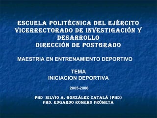 ESCUELA POLITÉCNICA DEL EJÉRCITO
VICERRECTORADO DE INVESTIGACIÓN Y
DESARROLLO
DIRECCIÓN DE POSTGRADO
MAESTRIA EN ENTRENAMIENTO DEPORTIVO
TEMA
INICIACION DEPORTIVA
2005-2006
PhD SILVIO A. GONzáLEz CATALá (PhD)
PhD. EDGARDO ROmERO FRÓmETA

 