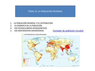 TEMA 13- LA POBLACIÓN MUNDIAL
1. LA POBLACIÓN MUNDIAL Y SU DISTRIBUCIÓN
2. LA DINÁMICA DE LA POBLACIÓN
4. LOS DESEQUILIBRIOS DEMOGRÁFICOS
5. LOS MOVIMIENTOS MIGRATORIOS Contador de población mundial
 