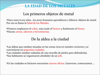LA EDAD DE LOS METALES

               Los primeros objetos de metal
•Hace unos 6.000 años , los seres humanos aprendieron a fabricar objetos de metal.
Por eso se llama la Edad de los Metales.

•Primero emplearon el cobre, más tarde el bronce y finalmente el hierro.
•Hacían armas, adornos y herramientas.


                       De la aldea a la ciudad
•Las aldeas que estaban situadas en las zonas ricas en metales crecieron y se
convirtieron en pequeñas ciudades.
•Las ciudades estaban rodeadas de una muralla de piedra para defenderlas.
•Sus habitantes se organizaron alrededor de un jefe.


•En las ciudades se hicieron necesarios nuevos oficios. Guerreros, comerciantes …
 