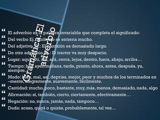  El adverbio es la palabra invariable que completa el significado:
 Del verbo Ej.: Roberto se entrena mucho.
 Del adjetivo. Ej.: El pantalón es demasiado largo.
 De otro adverbio. Ej.: El tractor va muy despacio.
 Lugar: aquí, ahí, allí, acá, cerca, lejos, dentro, fuera, abajo, arriba…
 Tiempo: hoy, ayer, mañana, tarde, pronto, ahora, antes, después, ya,
siempre..
 Modo: bien, mal, así, deprisa, mejor, peor y muchos de los terminados en
–mente, alegremente, suavemente, fácilmente.
 Cantidad: mucho, poco, bastante, muy, más, menos, demasiado, nada, algo
 Afirmación: sí, también, cierto, ciertamente, efectivamente…
 Negación: no, nunca, jamás, nada, tampoco…
 Duda: acaso, quizá o quizás, probablemente, tal vez…
 