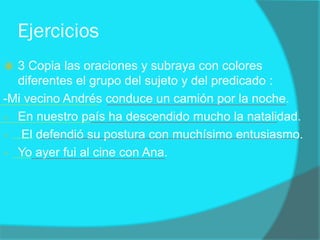 Ejercicios
 3 Copia las oraciones y subraya con colores
diferentes el grupo del sujeto y del predicado :
-Mi vecino Andrés conduce un camión por la noche.
- En nuestro país ha descendido mucho la natalidad.
- El defendió su postura con muchísimo entusiasmo.
- Yo ayer fui al cine con Ana.
 