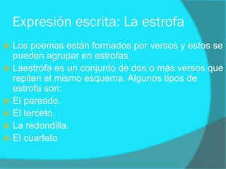 Expresión escrita: La estrofa
 Los poemas están formados por versos y estos se
pueden agrupar en estrofas.
 Laestrofa es un conjunto de dos o más versos que
repiten el mismo esquema. Algunos tipos de
estrofa son:
 El pareado.
 El terceto.
 La redondilla.
 El cuarteto
 