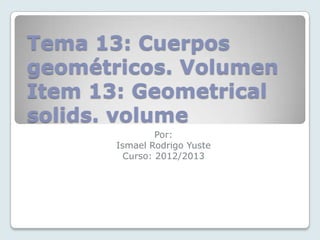 Tema 13: Cuerpos
geométricos. Volumen
Item 13: Geometrical
solids. volume
Por:
Ismael Rodrigo Yuste
Curso: 2012/2013
 