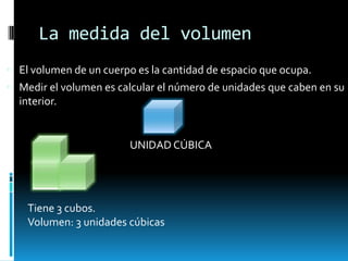 La medida del volumen
El volumen de un cuerpo es la cantidad de espacio que ocupa.
Medir el volumen es calcular el número de unidades que caben en su
interior.
Tiene 3 cubos.
Volumen: 3 unidades cúbicas
UNIDAD CÚBICA
