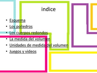 indice
• Esquema
• Los poliedros
• Los cuerpos redondos
• La medida del volumen
• Unidades de medida del volumen
• Juegos y videos