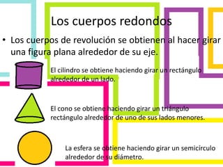Los cuerpos redondos
• Los cuerpos de revolución se obtienen al hacer girar
una figura plana alrededor de su eje.
El cilindro se obtiene haciendo girar un rectángulo
alrededor de un lado.
El cono se obtiene haciendo girar un triángulo
rectángulo alrededor de uno de sus lados menores.
La esfera se obtiene haciendo girar un semicírculo
alrededor de su diámetro.