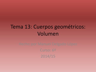 Tema 13: Cuerpos geométricos:
Volumen
Hecho por Manuel Delgado López
Curso: 6º
2014/15
 