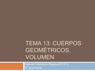 TEMA 13: CUERPOS
GEOMÉTRICOS.
VOLUMEN
Valentín Valentinov Ristanov2013/14
6º de primaria
 
