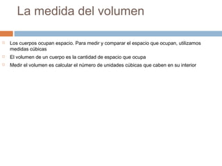 La medida del volumen
 Los cuerpos ocupan espacio. Para medir y comparar el espacio que ocupan, utilizamos
medidas cúbicas
 El volumen de un cuerpo es la cantidad de espacio que ocupa
 Medir el volumen es calcular el número de unidades cúbicas que caben en su interior
 