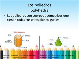 Los poliedros
polyhedra
• Los poliedros son cuerpos geométricos que
tienen todas sus caras planas iguales
Los prismas tienen dos bases y sus caras
laterales son paralelogramos
Las pirámides tienen una base y sus caras
laterales son triángulos
 