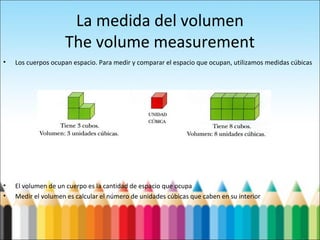 La medida del volumen
The volume measurement
• Los cuerpos ocupan espacio. Para medir y comparar el espacio que ocupan, utilizamos medidas cúbicas
• El volumen de un cuerpo es la cantidad de espacio que ocupa
• Medir el volumen es calcular el número de unidades cúbicas que caben en su interior
 