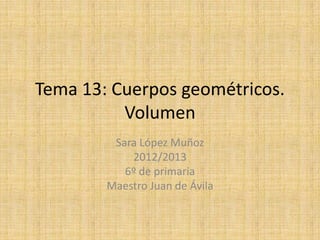 Tema 13: Cuerpos geométricos.
Volumen
Sara López Muñoz
2012/2013
6º de primaria
Maestro Juan de Ávila
 