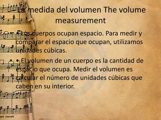 La medida del volumen The volume
measurement
• • Los cuerpos ocupan espacio. Para medir y
comparar el espacio que ocupan, ...