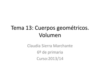 Tema 13: Cuerpos geométricos.
Volumen
Claudia Sierra Marchante
6º de primaria
Curso:2013/14
 