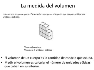 La medida del volumen
• El volumen de un cuerpo es la cantidad de espacio que ocupa.
• Medir el volumen es calcular el número de unidades cúbicas
que caben en su interior.
Los cuerpos ocupan espacio. Para medir y comparar el espacio que ocupan, utilizamos
unidades cúbicas.
Tiene ocho cubos.
Volumen: 8 unidades cúbicas
 