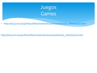  http://edu.jccm.es/cp/villacol/files/matematicasanaya/datos/05_rdi/ud13/1/01.htm
Juegos
Games
http://edu.jccm.es/cp/villacol/files/matematicasanaya/datos/05_rdi/ud13/2/02.htm
 