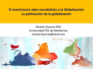 El movimiento alter-mundialista y la Globalización 
La politización de la globalización 
Nicolas Foucras PhD 
Universidad TEC de Monterrey 
nicolas.foucras@itesm.mx 
 