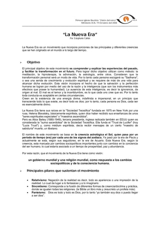 Primera iglesia Bautista “Visión del reino”
                                                          Ministerio VI.A, 19 Octubre del 2008




                                        “La Nueva Era”
                                               Por: Estephanie Calisto


    La Nueva Era es un movimiento que incorpora porciones de las principales y diferentes creencias
    que se han originado en el mundo a lo largo del tiempo.



       Objetivo
    El principal objetivo de este movimiento es comprender y explicar las experiencias del pasado,
    y facilitar la transformación en el futuro. Para lograr dicho objetivo utilizan como método: la
    meditación, la hipnoterapia, la adivinación, la astrología, entre otros. Consideran que la
    transformación personal será un modo de vida. Por lo tanto cada persona escogerá su quot;Sadhanaquot;,
    o sea una senda de crecimiento y evolución espiritual y se requiere de más de una vida para
    alcanzar dicha evolución. Esta visión incorpora el hecho de que la salvación y la perfección
    humana se logran por medio del uso de la razón y la inteligencia (que son los instrumentos más
    efectivos que posee la humanidad). La ausencia de esta inteligencia, es decir la ignorancia, da
    origen al mal. El mal es el temor y la incertidumbre, es lo que cada uno cree que es. Por lo tanto
    toda conducta es aceptable en ciertas circunstancias.
    Creen en la existencia de una energía divina, indefinida e impersonal, en un principio que
    transciende todo lo que existe, es decir todo es dios; por lo tanto, cada persona es Dios, cada ser
    es esencialmente divino.

    La Nueva Era tiene sus raíces en la quot;Sociedad Teosóficaquot; fundada en 1875 en New York por una
    rusa, Helena Blavatsky, básicamente espiritista, quien dice haber recibido sus enseñanzas de unos
    quot;seres espirituales especialesquot; o quot;maestros ascendidosquot;.
    Pero es Alice Bailey (1880-1949), tercera presidenta, inglesa radicada también en EEUU quien es
    considerada la quot;suma sacerdotisaquot; de la Sociedad Teosófica. Ella funda el quot;Trust de Luciferquot; (hoy
    quot;Lucis Trustquot;) y, como médium espiritista, decía recibir mensajes de un cierto quot;maestro de
    sabiduríaquot; muerto, un tibetano.

    El nombre de este movimiento se basa en la creencia astrológica el Sol, quien pasa por un
    período de tiempo (era) por cada uno de los signos del zodiaco. Ya pasó por la era de Piscis y
    actualmente se esta, según sus seguidores, en la era de Acuario. Esta Nueva Era, según la
    creencia, esta marcada por cambios sociopolíticos importantes junto con cambios en la conciencia
    del ser humano, lo cual estaría asociado a un tiempo de prosperidad, paz y abundancia.

    Por esta razón, que el movimiento de la Nueva Era tiene como visión:

            un gobierno mundial y una religión mundial, como respuesta a los cambios
                          sociopolíticos y de la consciencia humana.

       Principales pilares que sustentan el movimiento

             Relativismo: Negación de la realidad es decir, todo es apariencia o una impresión de la
              realidad. Lo cual da lugar a lo fantasioso y a lo imaginario.
             Sincretismo: Corresponde a la fusión de diferentes formas de creencia/doctrina y práctica,
              donde se igualan todas las religiones. (la Biblia un libro más y Jesucristo un profeta más).
             Panteísmo: Dios es todo y todo es Dios, por lo tanto “yo también soy dios o puedo llegar
              a ser dios”.
 