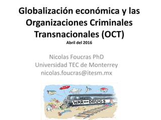 Globalización económica y las
Organizaciones Criminales
Transnacionales (OCT)
Abril del 2016
Nicolas Foucras PhD
Universidad TEC de Monterrey
nicolas.foucras@itesm.mx
 