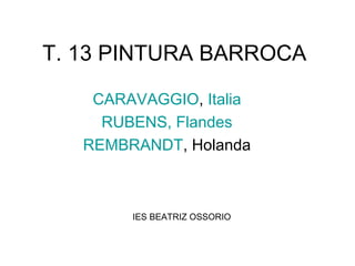 T. 13 PINTURA BARROCA
CARAVAGGIO, Italia
RUBENS, Flandes
REMBRANDT, Holanda
IES BEATRIZ OSSORIO
 
