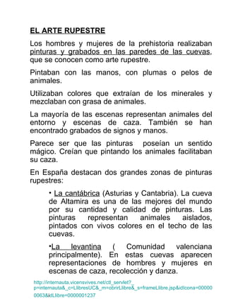 EL ARTE RUPESTRE Los hombres y mujeres de la prehistoria realizaban  pinturas y grabados en las paredes de las cuevas , que se conocen como arte rupestre. Pintaban con las manos, con plumas o pelos de animales. Utilizaban colores que extraían de los minerales y mezclaban con grasa de animales. La mayoría de las escenas representan animales del entorno y escenas de caza. También se han encontrado grabados de signos y manos. Parece ser que las pinturas  poseían un sentido mágico. Creían que pintando los animales facilitaban su caza. En España destacan dos grandes zonas de pinturas rupestres:  La cantábrica  (Asturias y Cantabria). La cueva de Altamira es una de las mejores del mundo por su cantidad y calidad de pinturas. Las pinturas representan animales aislados, pintados con vivos colores en el techo de las cuevas. La levantina  ( Comunidad valenciana principalmente). En estas cuevas aparecen representaciones de hombres y mujeres en escenas de caza, recolección y danza. http :// internauta.vicensvives.net / ctl_servlet ?_ p=internauta&_c=LlibresUC&_m=obrirLlibre&_s=frameLlibre.jsp&idIcona=000000 0063& idLlibre=0000001237 	 