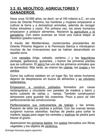 3.2. EL NEOLÍTICO: AGRICULTORES Y GANADEROS. Hace unos 10.000 años, es decir, en el VIII milenio a.C., en una zona de Oriente Próximo, los hombres y mujeres empezaron a cultivar la tierra y a domesticar animales, además de recoger frutos silvestres y cazar. Por primera vez, los seres humanos empezaron a producir alimentos. Nacieron  la agricultura y la ganadería . Con estos avances se inició una nueva etapa: el Neolítico (piedra nueva).  A través del Mediterráneo, comerciantes procedentes de Oriente Próximo llegaron a la Península Ibérica e introdujeron muchas de las innovaciones que se habían desarrollado en aquella zona.   Los  cereales  (trigo, cebada, centeno…) y las  legumbres  (lentejas, garbanzos, guisantes…) fueron las primeras plantas que se cultivaron. El  perro  fue uno de los primeros animales que se domesticó. Más tarde, se criaron las  cabras , las  ovejas  y los  cerdos . Como los cultivos estaban en un lugar fijo, los seres humanos dejaron de desplazarse en busca de alimentos y  se volvieron   sedentarios. Empezaron a construir poblados  formados por casas rectangulares y circulares con paredes de madera y barro y techo cubierto de cañas y  ramas. También construyeron almacenes para guardar las cosechas. Poco a poco se irán perfeccionando las construcciones Perfeccionaron sus instrumentos de trabajo  y las armas. Pasaron de tallar las piedras a pulirlas. Con las nuevas tareas surgieron nuevos utensilios: hachas de piedra para cortar la madera,  hoces  para segar los cereales y  molinos  de piedra para triturar el grano. Aparecieron los  primeros tejidos , los  cestos  trenzados con fibras vegetales y los objetos de  cerámica. (Entregar fotocopia pagina siguiente) 